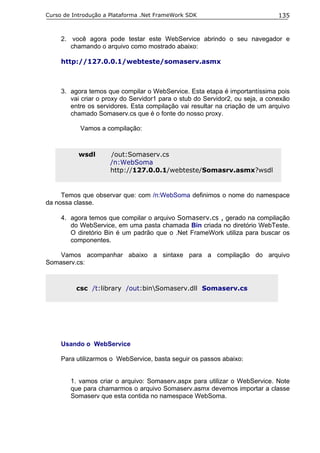 Curso de Introdução a Plataforma .Net FrameWork SDK                            135


     2. você agora pode testar este WebService abrindo o seu navegador e
        chamando o arquivo como mostrado abaixo:

     http://127.0.0.1/webteste/somaserv.asmx



     3. agora temos que compilar o WebService. Esta etapa é importantíssima pois
        vai criar o proxy do Servidor1 para o stub do Servidor2, ou seja, a conexão
        entre os servidores. Esta compilação vai resultar na criação de um arquivo
        chamado Somaserv.cs que é o fonte do nosso proxy.

           Vamos a compilação:



           wsdl      /out:Somaserv.cs
                     /n:WebSoma
                     http://127.0.0.1/webteste/Somasrv.asmx?wsdl


     Temos que observar que: com /n:WebSoma definimos o nome do namespace
da nossa classe.

     4. agora temos que compilar o arquivo Somaserv.cs , gerado na compilação
        do WebService, em uma pasta chamada Bin criada no diretório WebTeste.
        O diretório Bin é um padrão que o .Net FrameWork utiliza para buscar os
        componentes.

    Vamos acompanhar abaixo a sintaxe para a compilação do arquivo
Somaserv.cs:



          csc /t:library /out:binSomaserv.dll Somaserv.cs




     Usando o WebService

     Para utilizarmos o WebService, basta seguir os passos abaixo:


        1. vamos criar o arquivo: Somaserv.aspx para utilizar o WebService. Note
        que para chamarmos o arquivo Somaserv.asmx devemos importar a classe
        Somaserv que esta contida no namespace WebSoma.
 