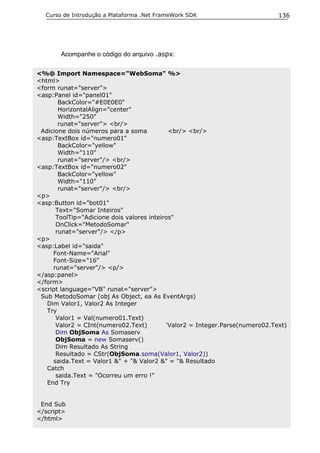 Curso de Introdução a Plataforma .Net FrameWork SDK                         136




       Acompanhe o código do arquivo .aspx:

<%@ Import Namespace="WebSoma" %>
<html>
<form runat="server">
<asp:Panel id="panel01"
       BackColor="#E0E0E0"
       HorizontalAlign="center"
       Width="250"
       runat="server"> <br/>
 Adicione dois números para a soma          <br/> <br/>
<asp:TextBox id="numero01"
       BackColor="yellow"
       Width="110"
       runat="server"/> <br/>
<asp:TextBox id="numero02"
       BackColor="yellow"
       Width="110"
       runat="server"/> <br/>
<p>
<asp:Button id="bot01"
      Text="Somar Inteiros"
      ToolTip="Adicione dois valores inteiros"
      OnClick="MetodoSomar"
      runat="server"/> </p>
<p>
<asp:Label id="saida"
     Font-Name="Arial"
     Font-Size="16"
     runat="server"/> <p/>
</asp:panel>
</form>
<script language="VB" runat="server">
 Sub MetodoSomar (obj As Object, ea As EventArgs)
   Dim Valor1, Valor2 As Integer
   Try
      Valor1 = Val(numero01.Text)
      Valor2 = CInt(numero02.Text)         'Valor2 = Integer.Parse(numero02.Text)
      Dim ObjSoma As Somaserv
      ObjSoma = new Somaserv()
      Dim Resultado As String
      Resultado = CStr(ObjSoma.soma(Valor1, Valor2))
     saida.Text = Valor1 &" + "& Valor2 &" = "& Resultado
   Catch
      saida.Text = "Ocorreu um erro !"
   End Try


 End Sub
</script>
</html>
 