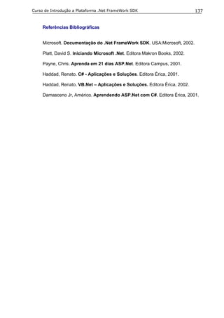 Curso de Introdução a Plataforma .Net FrameWork SDK                          137


     Referências Bibliográficas


     Microsoft. Documentação do .Net FrameWork SDK. USA:Microsoft, 2002.

     Platt, David S. Iniciando Microsoft .Net. Editora Makron Books, 2002.

     Payne, Chris. Aprenda em 21 dias ASP.Net. Editora Campus, 2001.

     Haddad, Renato. C# - Aplicações e Soluções. Editora Érica, 2001.

     Haddad, Renato. VB.Net – Aplicações e Soluções. Editora Érica, 2002.

     Damasceno Jr, Américo. Aprendendo ASP.Net com C#. Editora Érica, 2001.
 