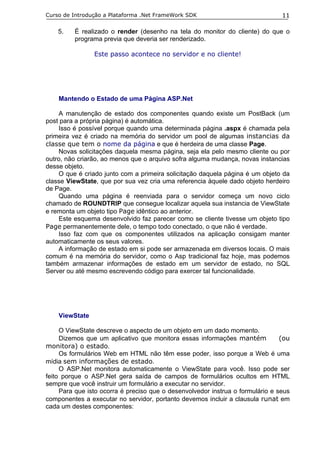 Curso de Introdução a Plataforma .Net FrameWork SDK                             11

    5.   É realizado o render (desenho na tela do monitor do cliente) do que o
         programa previa que deveria ser renderizado.

                Este passo acontece no servidor e no cliente!




    Mantendo o Estado de uma Página ASP.Net

    A manutenção de estado dos componentes quando existe um PostBack (um
post para a própria página) é automática.
    Isso é possível porque quando uma determinada página .aspx é chamada pela
primeira vez é criado na memória do servidor um pool de algumas instancias da
classe que tem o nome da página e que é herdeira de uma classe Page.
    Novas solicitações daquela mesma página, seja ela pelo mesmo cliente ou por
outro, não criarão, ao menos que o arquivo sofra alguma mudança, novas instancias
desse objeto.
    O que é criado junto com a primeira solicitação daquela página é um objeto da
classe ViewState, que por sua vez cria uma referencia àquele dado objeto herdeiro
de Page.
    Quando uma página é reenviada para o servidor começa um novo ciclo
chamado de ROUNDTRIP que consegue localizar aquela sua instancia de ViewState
e remonta um objeto tipo Page idêntico ao anterior.
    Este esquema desenvolvido faz parecer como se cliente tivesse um objeto tipo
Page permanentemente dele, o tempo todo conectado, o que não é verdade.
    Isso faz com que os componentes utilizados na aplicação consigam manter
automaticamente os seus valores.
    A informação de estado em si pode ser armazenada em diversos locais. O mais
comum é na memória do servidor, como o Asp tradicional faz hoje, mas podemos
também armazenar informações de estado em um servidor de estado, no SQL
Server ou até mesmo escrevendo código para exercer tal funcionalidade.




    ViewState

     O ViewState descreve o aspecto de um objeto em um dado momento.
     Dizemos que um aplicativo que monitora essas informações mantém            (ou
monitora) o estado.
     Os formulários Web em HTML não têm esse poder, isso porque a Web é uma
mídia sem informações de estado.
     O ASP.Net monitora automaticamente o ViewState para você. Isso pode ser
feito porque o ASP.Net gera saída de campos de formulários ocultos em HTML
sempre que você instruir um formulário a executar no servidor.
     Para que isto ocorra é preciso que o desenvolvedor instrua o formulário e seus
componentes a executar no servidor, portanto devemos incluir a clausula runat em
cada um destes componentes:
 