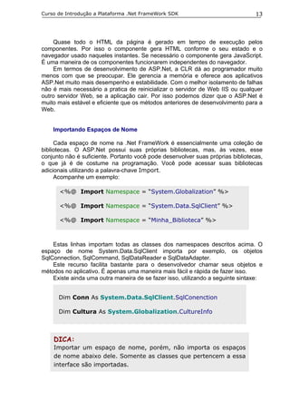 Curso de Introdução a Plataforma .Net FrameWork SDK                              13




    Quase todo o HTML da página é gerado em tempo de execução pelos
componentes. Por isso o componente gera HTML conforme o seu estado e o
navegador usado naqueles instantes. Se necessário o componente gera JavaScript.
É uma maneira de os componentes funcionarem independentes do navegador.
    Em termos de desenvolvimento de ASP.Net, a CLR dá ao programador muito
menos com que se preocupar. Ele gerencia a memória e oferece aos aplicativos
ASP.Net muito mais desempenho e estabilidade. Com o melhor isolamento de falhas
não é mais necessário a pratica de reinicializar o servidor de Web IIS ou qualquer
outro servidor Web, se a aplicação cair. Por isso podemos dizer que o ASP.Net é
muito mais estável e eficiente que os métodos anteriores de desenvolvimento para a
Web.


    Importando Espaços de Nome

     Cada espaço de nome na .Net FrameWork é essencialmente uma coleção de
bibliotecas. O ASP.Net possui suas próprias bibliotecas, mas, às vezes, esse
conjunto não é suficiente. Portanto você pode desenvolver suas próprias bibliotecas,
o que já é de costume na programação. Você pode acessar suas bibliotecas
adicionais utilizando a palavra-chave Import.
     Acompanhe um exemplo:

      <%@ Import Namespace = “System.Globalization” %>

      <%@ Import Namespace = “System.Data.SqlClient” %>

      <%@ Import Namespace = “Minha_Biblioteca” %>



    Estas linhas importam todas as classes dos namespaces descritos acima. O
espaço de nome System.Data.SqlClient importa por exemplo, os objetos
SqlConnection, SqlCommand, SqlDataReader e SqlDataAdapter.
    Este recurso facilita bastante para o desenvolvedor chamar seus objetos e
métodos no aplicativo. É apenas uma maneira mais fácil e rápida de fazer isso.
    Existe ainda uma outra maneira de se fazer isso, utilizando a seguinte sintaxe:


      Dim Conn As System.Data.SqlClient.SqlConenction

      Dim Cultura As System.Globalization.CultureInfo



    DICA:
    Importar um espaço de nome, porém, não importa os espaços
    de nome abaixo dele. Somente as classes que pertencem a essa
    interface são importadas.
 