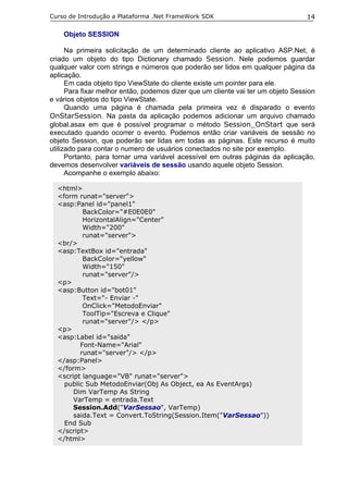 Curso de Introdução a Plataforma .Net FrameWork SDK                               14

    Objeto SESSION

      Na primeira solicitação de um determinado cliente ao aplicativo ASP.Net, é
criado um objeto do tipo Dictionary chamado Session. Nele podemos guardar
qualquer valor com strings e números que poderão ser lidos em qualquer página da
aplicação.
      Em cada objeto tipo ViewState do cliente existe um pointer para ele.
      Para fixar melhor então, podemos dizer que um cliente vai ter um objeto Session
e vários objetos do tipo ViewState.
      Quando uma página é chamada pela primeira vez é disparado o evento
OnStarSession. Na pasta da aplicação podemos adicionar um arquivo chamado
global.asax em que é possível programar o método Session_OnStart que será
executado quando ocorrer o evento. Podemos então criar variáveis de sessão no
objeto Session, que poderão ser lidas em todas as páginas. Este recurso é muito
utilizado para contar o numero de usuários conectados no site por exemplo.
      Portanto, para tornar uma variável acessível em outras páginas da aplicação,
devemos desenvolver variáveis de sessão usando aquele objeto Session.
      Acompanhe o exemplo abaixo:

  <html>
  <form runat="server">
  <asp:Panel id="panel1"
          BackColor="#E0E0E0"
          HorizontalAlign="Center"
          Width="200"
          runat="server">
  <br/>
  <asp:TextBox id="entrada"
          BackColor="yellow"
          Width="150"
          runat="server"/>
  <p>
  <asp:Button id="bot01"
          Text="- Enviar -"
          OnClick="MetodoEnviar"
          ToolTip="Escreva e Clique"
          runat="server"/> </p>
  <p>
  <asp:Label id="saida"
         Font-Name="Arial"
         runat="server"/> </p>
  </asp:Panel>
  </form>
  <script language="VB" runat="server">
    public Sub MetodoEnviar(Obj As Object, ea As EventArgs)
       Dim VarTemp As String
       VarTemp = entrada.Text
       Session.Add("VarSessao", VarTemp)
       saida.Text = Convert.ToString(Session.Item("VarSessao"))
    End Sub
  </script>
  </html>
 