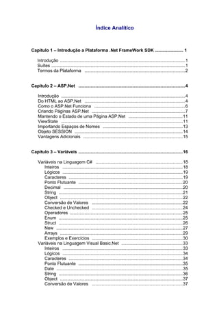 Índice Analítico



Capítulo 1 – Introdução a Plataforma .Net FrameWork SDK ....................... 1

    Introdução ......................................................................................................1
    Suítes .............................................................................................................1
    Termos da Plataforma ..................................................................................2


Capítulo 2 – ASP.Net .......................................................................................4

    Introdução .....................................................................................................4
    Do HTML ao ASP.Net ..................................................................................4
    Como o ASP.Net Funciona ..........................................................................6
    Criando Páginas ASP.Net ............................................................................7
    Mantendo o Estado de uma Página ASP.Net ............................................11
    ViewState ...................................................................................................11
    Importando Espaços de Nomes .................................................................13
    Objeto SESSION ........................................................................................14
    Vantagens Adicionais .................................................................................15


Capítulo 3 – Variáveis .....................................................................................16

    Variáveis na Linguagem C# .......................................................................18
       Inteiros ..................................................................................................18
       Lógicos ..................................................................................................19
       Caracteres .............................................................................................19
       Ponto Flutuante .....................................................................................20
       Decimal .................................................................................................20
       String .....................................................................................................21
       Object ....................................................................................................22
       Conversão de Valores ..........................................................................22
       Checked e Unchecked ..........................................................................24
       Operadores ............................................................................................25
       Enum .....................................................................................................25
       Struct .....................................................................................................26
       New .......................................................................................................27
       Arrays ....................................................................................................29
       Exemplos e Exercícios ..........................................................................30
    Variáveis na Linguagem Visual Basic.Net ..................................................33
       Inteiros ..................................................................................................33
       Lógicos ..................................................................................................34
       Caracteres .............................................................................................34
       Ponto Flutuante .....................................................................................35
       Date .......................................................................................................35
       String .....................................................................................................36
       Object ....................................................................................................37
       Conversão de Valores ..........................................................................37
 