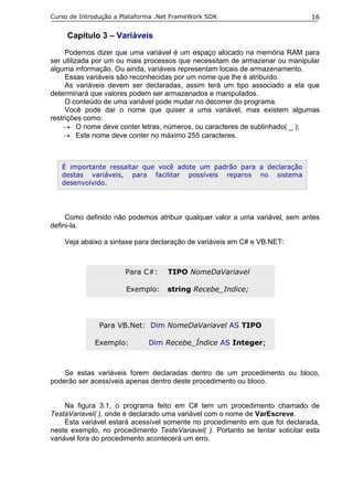 Curso de Introdução a Plataforma .Net FrameWork SDK                            16

     Capítulo 3 – Variáveis
     Podemos dizer que uma variável é um espaço alocado na memória RAM para
ser utilizada por um ou mais processos que necessitam de armazenar ou manipular
alguma informação. Ou ainda, variáveis representam locais de armazenamento.
     Essas variáveis são reconhecidas por um nome que lhe é atribuído.
     As variáveis devem ser declaradas, assim terá um tipo associado a ela que
determinará que valores podem ser armazenados e manipulados.
     O conteúdo de uma variável pode mudar no decorrer do programa.
     Você pode dar o nome que quiser a uma variável, mas existem algumas
restrições como:
    → O nome deve conter letras, números, ou caracteres de sublinhado( _ );
    → Este nome deve conter no máximo 255 caracteres.



   É importante ressaltar que você adote um padrão para a declaração
   destas variáveis, para facilitar possíveis reparos no sistema
   desenvolvido.




     Como definido não podemos atribuir qualquer valor a uma variável, sem antes
defini-la.

    Veja abaixo a sintaxe para declaração de variáveis em C# e VB.NET:



                      Para C#:     TIPO NomeDaVariavel

                       Exemplo:    string Recebe_Indice;




              Para VB.Net: Dim NomeDaVariavel AS TIPO

             Exemplo:         Dim Recebe_Índice AS Integer;



    Se estas variáveis forem declaradas dentro de um procedimento ou bloco,
poderão ser acessíveis apenas dentro deste procedimento ou bloco.


     Na figura 3.1, o programa feito em C# tem um procedimento chamado de
TestaVariavel( ), onde é declarado uma variável com o nome de VarEscreve.
     Esta variável estará acessível somente no procedimento em que foi declarada,
neste exemplo, no procedimento TesteVariavel( ). Portanto se tentar solicitar esta
variável fora do procedimento acontecerá um erro.
 