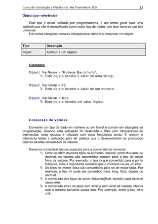 Curso de Introdução a Plataforma .Net FrameWork SDK                             22

Object (por referência)

     Este tipo é muito utilizado por programadores, é um termo geral para uma
variável que não é especificado como outro tipo de dados, por isso torna-se um tipo
universal.
     Em certas situações torna-se indispensável atribuir e instanciar um objeto.


Tipo            Descrição
object          Atribuir a um objeto.



    Exemplos:

    Object VarNome = “Rubens Barrichello”;
            Este objeto recebe o valor de uma string.

    Object VarIdade = 29;
            Este objeto recebe o valor de um numero;

    Object VarAtivar = true;
            Este objeto recebe um valor lógico.




    Conversão de Valores

     Converter um tipo de dado em número ou em literal é comum em situações de
programação. Quando esta aplicação for destinada a Web com intervenções de
internautas, esse recurso é utilizado com mais freqüência ainda. É comum o
internauta testar a aplicação para ter certeza que o desenvolvedor se preocupou
com as devidas conversões de valores.

    Devemos considerar alguns aspectos para a conversão de números:
             Como existem diversos tipos de números, inteiros, ponto flutuante ou
             decimal, os valores são convertidos sempre para o tipo de maior
             faixa de valores. Por exemplo, o tipo long é convertido para o ponto
             flutuante, mais é importante ressaltar que o contrario causa um erro.
             Os tipos de menor faixa são convertidos para os de maior faixa. Por
             exemplo, o tipo int pode ser convertido para: long, float, double ou
             decimal.
             A conversão dos tipos de ponto flutuante(float, double) para decimal
             causa erro.
             A conversão entre os tipos com sinal e sem sinal de valores inteiros
             com o mesmo tamanho causa erro. Por exemplo, entre o tipo int e
             unit.
 