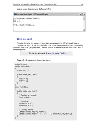 Curso de Introdução a Plataforma .Net FrameWork SDK                            26

      Veja a saída do programa da figura 3.1.5.




      Struct (por valor)

    Permite declarar tipos que contem diversos valores identificados pelo nome.
    Um tipo de struct é um tipo de valor que pode conter construtores, constantes,
campos, métodos, propriedades, dentre outros. A declaração de um struct leva a
forma seguinte:

                    Atributo struct IdentificadorDoTipo


      Figura 3.1.6 – exemplo de um tipo struct.

  using System;
  public struct Point
  {
    public int x, y;

      public Point(int x, int y)
      {
        this.x = x;
        this.y = y;
      }
  }
  class MainClass
  {
    public static void Main()
    {
      // Declare an object:
      Point myPoint;

          // Initialize:
          myPoint.x = 10;
          myPoint.y = 20;

          // Display results:
          Console.WriteLine("My Point:");
          Console.WriteLine("x = {0}, y = {1}", myPoint.x, myPoint.y);
      }
  }
 