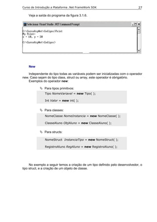 Curso de Introdução a Plataforma .Net FrameWork SDK                            27

    Veja a saída do programa da figura 3.1.6.




    New

    Independente do tipo todas as variáveis podem ser inicializadas com o operador
new. Caso sejam do tipo class, struct ou array, este operador é obrigatório.
    Exemplos do operador new:

               Para tipos primitivos:
               Tipo NomeVariavel = new Tipo( );

               Int Valor = new int( );


               Para classes:
               NomeClasse NomeInstancia = new NomeClasse( );

               ClasseAluno ObjAluno = new ClasseAluno( );


               Para structs:

               NomeStruct InstanciaTipo = new NomeStruct( );

               RegistroAluno RegAluno = new RegistroAluno( );




     No exemplo a seguir temos a criação de um tipo definido pelo desenvolvedor, o
tipo struct, e a criação de um objeto de classe.
 