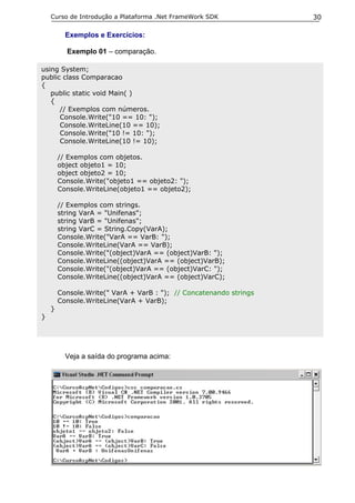 Curso de Introdução a Plataforma .Net FrameWork SDK             30

          Exemplos e Exercícios:

          Exemplo 01 – comparação.

using System;
public class Comparacao
{
   public static void Main( )
   {
      // Exemplos com números.
      Console.Write("10 == 10: ");
      Console.WriteLine(10 == 10);
      Console.Write("10 != 10: ");
      Console.WriteLine(10 != 10);

        // Exemplos com objetos.
        object objeto1 = 10;
        object objeto2 = 10;
        Console.Write("objeto1 == objeto2: ");
        Console.WriteLine(objeto1 == objeto2);

        // Exemplos com strings.
        string VarA = "Unifenas";
        string VarB = "Unifenas";
        string VarC = String.Copy(VarA);
        Console.Write("VarA == VarB: ");
        Console.WriteLine(VarA == VarB);
        Console.Write("(object)VarA == (object)VarB: ");
        Console.WriteLine((object)VarA == (object)VarB);
        Console.Write("(object)VarA == (object)VarC: ");
        Console.WriteLine((object)VarA == (object)VarC);

        Console.Write(" VarA + VarB : "); // Concatenando strings
        Console.WriteLine(VarA + VarB);
    }
}




          Veja a saída do programa acima:
 