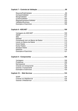 Capítulo 7 – Controle de Validação ...............................................................98

        RequiredFieldValidator ..........................................................................99
        CompareValidator ...............................................................................100
        RangeValidator ...................................................................................101
        CustomValidator ..................................................................................103
        RegularExpressionValidator ...............................................................103
        ValidationSummary .............................................................................105
        Exemplos e Exercícios .........................................................................106


Capítulo 8 - ADO.NET ..................................................................................109

        Vantagens do ADO.NET ......................................................................109
        OleDb ...................................................................................................110
        SQL .....................................................................................................111
        DataSet ...............................................................................................111
        Conectando com um Banco de Dados ................................................112
        Lendo um Banco de Dados .................................................................113
        Incluir Dados ........................................................................................115
        Excluir Dados .......................................................................................116
        Atualizar Dados ....................................................................................117
        DataGrid ...............................................................................................118
        Exemplos e Exercícios .........................................................................121


Capítulo 9 – Componentes ..........................................................................126

        Vantagens ............................................................................................126
        Problemas ............................................................................................126
        Namespaces ........................................................................................127
        Criando um Componente .....................................................................128
        Usando o Componente ........................................................................129
        Exemplos e Exercícios .........................................................................130

Capítulo 10 - Web Services .......................................................................133

        SOAP ...................................................................................................134
        Criando um WebService .....................................................................134
        Usando o WebService .........................................................................135
 