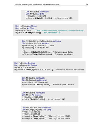 Curso de Introdução a Plataforma .Net FrameWork SDK                                39


             Dim MyDouble As Double
             Dim MyByte As Byte
             MyDouble = 125.5678
             MyByte = CByte(MyDouble)       ' MyByte recebe 126.



 Dim MyString As String
 Dim MyChar As Char
 MyString = "BCD" ' CChar converte somente o primeiro caracter do string.
 MyChar = CChar(MyString) ' MyChar recebe "B".



        Dim MyDateString, MyTimeString As String
        Dim MyDate, MyTime As Date
        MyDateString = "February 12, 1969"
        MyTimeString = "4:35:47 PM"
        ' ...
        MyDate = CDate(MyDateString) ' Converte para Data.
        MyTime = CDate(MyTimeString) ' Converte para Data.



Dim MyDec As Decimal
Dim MyDouble As Double
MyDec = 234.456784D
MyDouble = CDbl(MyDec * 8.2D * 0.01D)        ' Converte o resultado para Double.



        Dim MyDouble As Double
        Dim MyDecimal As Decimal
        MyDouble = 10000000.0587
        MyDecimal = CDec(MyDouble)        ' Converte para Decimal.



        Dim MyDouble As Double
        Dim MyInt As Integer
        MyDouble = 2345.5678
        MyInt = CInt(MyDouble)      ' MyInt recebe 2346.



        Dim MyDbl1, MyDbl2 As Double
        Dim MyLong1, MyLong2 As Long
        MyDbl1 = 25427.45
        MyDbl2 = 25427.55
        MyLong1 = CLng(MyDbl1) ' MyLong1 recebe 25427.
        MyLong2 = CLng(MyDbl2) ' MyLong2 recebe 25428.
 