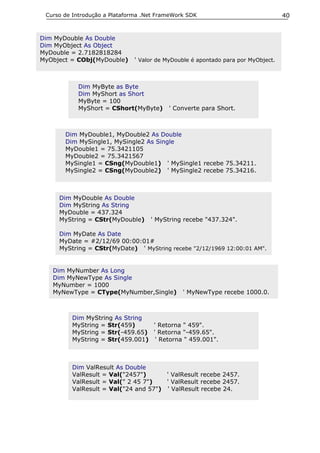 Curso de Introdução a Plataforma .Net FrameWork SDK                              40


Dim MyDouble As Double
Dim MyObject As Object
MyDouble = 2.7182818284
MyObject = CObj(MyDouble)     ' Valor de MyDouble é apontado para por MyObject.



           Dim MyByte as Byte
           Dim MyShort as Short
           MyByte = 100
           MyShort = CShort(MyByte)       ' Converte para Short.



       Dim MyDouble1, MyDouble2 As Double
       Dim MySingle1, MySingle2 As Single
       MyDouble1 = 75.3421105
       MyDouble2 = 75.3421567
       MySingle1 = CSng(MyDouble1) ' MySingle1 recebe 75.34211.
       MySingle2 = CSng(MyDouble2) ' MySingle2 recebe 75.34216.



     Dim MyDouble As Double
     Dim MyString As String
     MyDouble = 437.324
     MyString = CStr(MyDouble)      ' MyString recebe "437.324".

     Dim MyDate As Date
     MyDate = #2/12/69 00:00:01#
     MyString = CStr(MyDate) ' MyString recebe "2/12/1969 12:00:01 AM".


   Dim MyNumber As Long
   Dim MyNewType As Single
   MyNumber = 1000
   MyNewType = CType(MyNumber,Single)          ' MyNewType recebe 1000.0.



         Dim MyString As String
         MyString = Str(459)     ' Retorna " 459".
         MyString = Str(-459.65) ' Retorna "-459.65".
         MyString = Str(459.001) ' Retorna " 459.001".



         Dim ValResult As Double
         ValResult = Val("2457")      ' ValResult recebe 2457.
         ValResult = Val(" 2 45 7")   ' ValResult recebe 2457.
         ValResult = Val("24 and 57") ' ValResult recebe 24.
 
