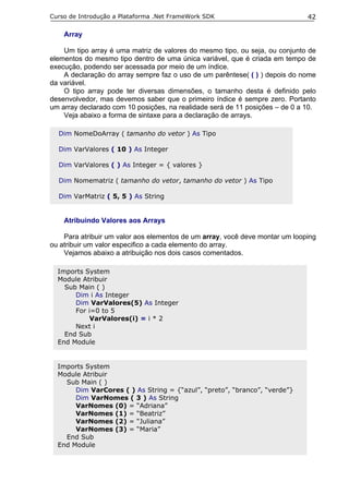 Curso de Introdução a Plataforma .Net FrameWork SDK                           42

    Array

    Um tipo array é uma matriz de valores do mesmo tipo, ou seja, ou conjunto de
elementos do mesmo tipo dentro de uma única variável, que é criada em tempo de
execução, podendo ser acessada por meio de um índice.
    A declaração do array sempre faz o uso de um parêntese( ( ) ) depois do nome
da variável.
    O tipo array pode ter diversas dimensões, o tamanho desta é definido pelo
desenvolvedor, mas devemos saber que o primeiro índice é sempre zero. Portanto
um array declarado com 10 posições, na realidade será de 11 posições – de 0 a 10.
    Veja abaixo a forma de sintaxe para a declaração de arrays.

  Dim NomeDoArray ( tamanho do vetor ) As Tipo

  Dim VarValores ( 10 ) As Integer

  Dim VarValores ( ) As Integer = { valores }

  Dim Nomematriz ( tamanho do vetor, tamanho do vetor ) As Tipo

  Dim VarMatriz ( 5, 5 ) As String


    Atribuindo Valores aos Arrays

    Para atribuir um valor aos elementos de um array, você deve montar um looping
ou atribuir um valor especifico a cada elemento do array.
    Vejamos abaixo a atribuição nos dois casos comentados.

  Imports System
  Module Atribuir
    Sub Main ( )
       Dim i As Integer
       Dim VarValores(5) As Integer
       For i=0 to 5
            VarValores(i) = i * 2
       Next i
    End Sub
  End Module


  Imports System
  Module Atribuir
    Sub Main ( )
       Dim VarCores ( ) As String = {“azul”, “preto”, “branco”, “verde”}
       Dim VarNomes ( 3 ) As String
       VarNomes (0) = “Adriana”
       VarNomes (1) = “Beatriz”
       VarNomes (2) = “Juliana”
       VarNomes (3) = “Maria”
    End Sub
  End Module
 