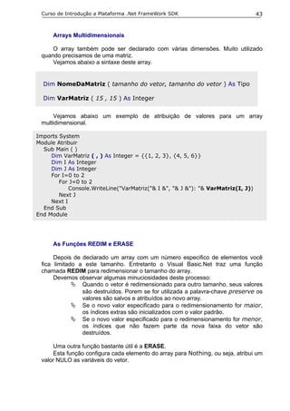 Curso de Introdução a Plataforma .Net FrameWork SDK                              43


      Arrays Multidimensionais

     O array também pode ser declarado com várias dimensões. Muito utilizado
 quando precisamos de uma matriz.
     Vejamos abaixo a sintaxe deste array.


  Dim NomeDaMatriz ( tamanho do vetor, tamanho do vetor ) As Tipo

  Dim VarMatriz ( 15 , 15 ) As Integer


      Vejamos abaixo um exemplo de atribuição de valores para um array
 multidimensional.

Imports System
Module Atribuir
  Sub Main ( )
     Dim VarMatriz ( , ) As Integer = {{1, 2, 3}, {4, 5, 6}}
     Dim I As Integer
     Dim J As Integer
     For I=0 to 2
        For J=0 to 2
            Console.WriteLine("VarMatriz("& I &", "& J &"): "& VarMatriz(I, J))
        Next J
     Next I
  End Sub
End Module




      As Funções REDIM e ERASE

      Depois de declarado um array com um número especifico de elementos você
 fica limitado a este tamanho. Entretanto o Visual Basic.Net traz uma função
 chamada REDIM para redimensionar o tamanho do array.
      Devemos observar algumas minuciosidades deste processo:
                Quando o vetor é redimensionado para outro tamanho, seus valores
                são destruídos. Porem se for utilizada a palavra-chave preserve os
                valores são salvos e atribuídos ao novo array.
                Se o novo valor especificado para o redimensionamento for maior,
                os índices extras são inicializados com o valor padrão.
                Se o novo valor especificado para o redimensionamento for menor,
                os índices que não fazem parte da nova faixa do vetor são
                destruídos.

      Uma outra função bastante útil é a ERASE.
      Esta função configura cada elemento do array para Nothing, ou seja, atribui um
 valor NULO as variáveis do vetor.
 