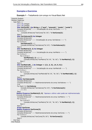 Curso de Introdução a Plataforma .Net FrameWork SDK                                   44


      Exemplos e Exercícios

      Exemplo 1 – Trabalhando com arrays no Visual Basic.Net
Imports System
Module CapArray
  Sub Main ( )
       Dim I As Integer
       Dim J As Integer
       Dim VarCores( ) As String = {"azul", "amarelo", "preto", "verde"}
       Console.WriteLine(" ------ Inicialização do array VarCores ------ ")
       For I=0 to 3
             Console.WriteLine("VarCores("& I &"): "& VarCores(I))
       Next I
       Dim VarValores(5) As Integer
       Console.WriteLine()
       Console.WriteLine(" ----- Inicialização do array VarValores ----- ")
       For I=0 to 5
            VarValores(I) = I
            Console.WriteLine("VarValores("& I &"): "& VarValores(I))
       Next I
       Dim VarMatriz(3, 2) As Integer
       Console.WriteLine()
       Console.WriteLine(" ------ Inicialização do array VarMatriz ------ ")
       For I=0 to 3
           For J=0 to 2
                VarMatriz(I, J) = I + J
                Console.WriteLine("VarMatriz("& I &", "& J &"): "& VarMatriz(I, J))
           Next J
       Next I
       Dim VarMatrizB( , ) As Integer = {{1, 2, 3}, {4, 5, 6}}
       Console.WriteLine()
       Console.WriteLine(" ------ Inicialização do array VarMatrizB ----- ")
       For I=0 to 1
           For J=0 to 2
                Console.WriteLine("VarMatrizB("& I &", "& J &"): "& VarMatrizB(I, J))
           Next J
       Next I
       Redim VarValores(8)
       Console.WriteLine()
       Console.WriteLine(" ---- Redimensionamento do array VarValores ---- ")
       J=0
       For Each I in VarValores
            Console.WriteLine("VarValores("& J &"): "& VarValores(I))
            J = J+1
       Next
      ReDim Preserve VarMatriz(3, 5) 'Apenas o ultimo valor pode ser redimensionado
      Console.WriteLine()
       Console.WriteLine(" ---- Redimensionamento do array VarMatriz ---- ")
       For I=0 to 3
           For J=0 to 5
                Console.WriteLine("VarMatriz("& I &", "& J &"): "& VarMatriz(I, J))
           Next J
       Next I
       Erase VarCores
       Redim Preserve VarCores(3)
       Console.WriteLIne()
       Console.WriteLine(" ---- Redimensionamento do array VarCores ---- ")
       For I=0 to 3
            Console.WriteLine("VarCores("& I &"): "& VarCores(I))
       Next I
  End Sub
End Module
 