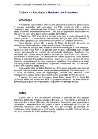 Curso de Introdução a Plataforma .Net FrameWork SDK                                  1



     Capítulo 1 - Introdução a Plataforma .Net FrameWork


     INTRODUÇÃO

      A Plataforma Microsoft.NET oferece uma alternativa de ambiente para produzir
e executar aplicações web, rodando-as em PCs, micros de mão e outros
dispositivos, como telefones celulares. O plano da Microsoft é tornar a infra-estrutura
dessa plataforma amplamente disponível. Tanto que ela já pode ser baixada em seu
site e deverá fazer parte das próximas versões do Windows.
      A Plataforma .NET é também a principal arma com a qual a Microsoft tenta
marcar posição no concorridíssimo mercado dos Serviços Web (Web Services) -
nome dado a programas ou componentes que devem ser utilizados na Internet.
      Estes serviços on-line são a pedra de toque da Internet, tal como os
estrategistas das grandes empresas a imaginam num futuro próximo.
      Por meio de serviços web, empresas trocarão informações e farão negócios.
Aplicações que rodam num local poderão usar módulos localizados num servidor
remoto, consolidando um modelo de computação distribuída. Residentes em
servidores web, esses serviços podem fornecer produtos finais - por exemplo,
documentos e informações - ou desempenhar tarefas específicas, como realizar
cálculos e autenticar transações. Espera-se, assim, que os sites operem de forma
integrada, gerando benefícios para empresas e indivíduos. Na essência, essa visão
dos serviços web é hoje compartilhada por grandes nomes como IBM, Sun e Oracle,
e todos têm iniciativas nessa área.
      Uma característica central da Plataforma .NET é aderir aos padrões da Internet
sem abrir mão de procedimentos já consagrados no Windows. Para isso conta com
o Visual Studio.NET, suíte de programação definida pela Microsoft como
"especialmente voltada para a rápida construção e integração de Web Services".
      O produto incorpora as linguagens Visual Basic, Visual C++ e Visual C#
("CSharp), todas com sobrenome .NET. Linguagens tradicionais, as duas primeiras
sofreram ajustes para a nova plataforma, enquanto o C# começa do zero.




     SUÍTES

      A suíte, que já está no mercado brasileiro, é oferecida em três pacotes
diferentes: Enterprise Architect, Enterprise Developer e Professional. O primeiro é o
mais completo e inclui, além das três linguagens, ferramentas para depuração e
modelagem, desenvolvimento em grupos e todos os servidores do Windows. O
Enterprise Developer, mais simples, não tem, por exemplo, os recursos de
modelagem. Mais voltada para o programador individual, a edição Professional não
traz servidores nem itens de trabalho em grupo.
 
