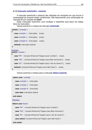 Curso de Introdução a Plataforma .Net FrameWork SDK                            48


    4.1.2 Instrução switch(c#) e case(vb)

         A instrução switch(c#) e case(vb) são utilizadas em situações em que houver a
    necessidade de diversos testes condicionais. São basicamente uma combinação de
    instrução if com orações de elseif.
         Estas instruções examinam uma condição e especifica qual bloco de código
    deve ser executado.
         Vamos examinar a sintaxe da instrução switch(c#).
switch ( condição )
{
  case condição 1 : Instruções;       break;

     case condição 2 : Instruções;    break;

     case condição N : Instruções;    break;

     default: instruções default;
}

Exemplo:
switch ( Estado )
{
   case “PR” : Console.WriteLine(“Viagem para Curitiba”);     break;

     case “MG” : Console.WriteLine(“Viagem para Belo Horizonte”);      break;

     case “RJ” : Console.WriteLine(“Viagem para o Rio de Janeiro”);    break;

     default: Console.WriteLine(“Viagem para São Paulo”);     break;
}

        Vamos examinar a sintaxe para a instrução Select case(vb).

 select case condição

      case condição 1 : Instruções

      case condição 2 : Instruções

      case condição N : Instruções

      case else: instruções default

 end select

 Exemplo:

 Select case Estado

      case “PR” : Console.WriteLine(“Viagem para Curitiba”)

      case “MG” : Console.WriteLine(“Viagem para Belo Horizonte”)

      case “RJ” : Console.WriteLine(“Viagem para o Rio de Janeiro”)

      case select: Console.WriteLine(“Viagem para São Paulo”)

 end select
 