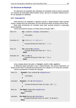 Curso de Introdução a Plataforma .Net FrameWork SDK                                 49

4.2 Estruturas de Repetição

     As estruturas de repetição são utilizadas em situações onde é preciso executar
um conjunto de instruções determinadas vezes, até que a condição imposta para o
fim da repetição for satisfeita.

4.2.1 Instrução For

    Esta estrutura de repetição é utilizada quando o desenvolvedor sabe quantas
vezes o código deve ser executado. Por isso devemos definir as faixas inicial e final.
    Esse loop incrementa um contador para dizer quando encerrar a execução
desta repetição.
    Vamos acompanhar abaixo a sintaxe desta instrução ( for ).
Para C#:         for ( variável; condição; incremento )
                  {
                     Instruções;
                  }

Exemplo c#:      for ( int i=1; i <= 10; i++ )
                  {
                    Console.WriteLine(“Valor de i: “ + i );
                  }

Para vb:         for variavel to condicao
                    Console.WriteLine(“Valor de i: “ & i );
                  Next

Exemplo vb:      for i=1 to 10
                    Console.WriteLine(“Valor de i: “ & i );
                  Next


     Uma variação desta instrução é o foreach...in(c#) ou for...each(vb).
     A diferença desta instrução é que o desenvolvedor não precisa especificar as
faixas inicial e final. É utilizado para percorrer uma coleção ou um array por exemplo.
     Vamos acompanhar a sintaxe da instrução.
 Para C#:      foreach ( tipo variável in coleção/array )
                {
                    instruções;
                }

 exemplo:     foreach ( int i in VeTorInteiro )
                 {
                    Console.WriteLine(“Valor do vetor: {0}”, i );
                 }

 Para vb:     For Each variável in coleção/array
                   Instruções;
               Next

 exemplo:     For Each Numero in VetorInteiro
                    Console.WriteLine(“Valor do vetor:” & Numero )
               Next
 