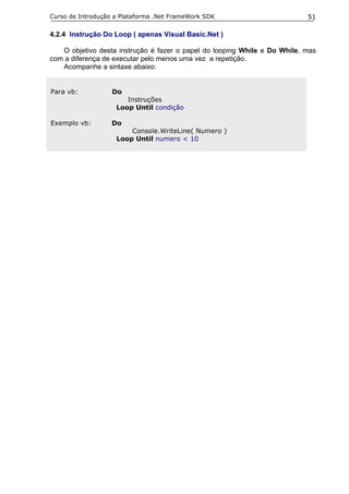 Curso de Introdução a Plataforma .Net FrameWork SDK                        51

4.2.4 Instrução Do Loop ( apenas Visual Basic.Net )

   O objetivo desta instrução é fazer o papel do looping While e Do While, mas
com a diferença de executar pelo menos uma vez a repetição.
   Acompanhe a sintaxe abaixo:


Para vb:           Do
                       Instruções
                    Loop Until condição

Exemplo vb:        Do
                        Console.WriteLine( Numero )
                    Loop Until numero < 10
 