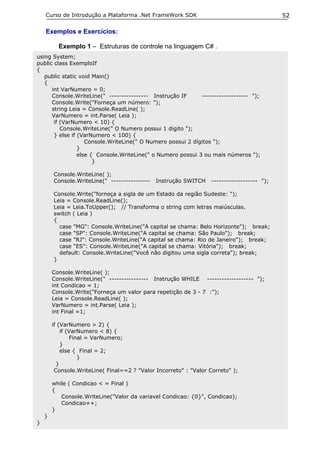 Curso de Introdução a Plataforma .Net FrameWork SDK                                      52

    Exemplos e Exercícios:

          Exemplo 1 – Estruturas de controle na linguagem C# .
using System;
public class ExemploIf
{
   public static void Main()
   {
      int VarNumero = 0;
      Console.WriteLine(" ---------------- Instrução IF      ------------------- ");
      Console.Write("Forneça um número: ");
      string Leia = Console.ReadLine( );
      VarNumero = int.Parse( Leia );
       if (VarNumero < 10) {
          Console.WriteLine(" O Numero possui 1 digito ");
       } else if (VarNumero < 100) {
                    Console.WriteLine(" O Numero possui 2 dígitos ");
                 }
                 else { Console.WriteLine(" o Numero possui 3 ou mais números ");
                       }

        Console.WriteLine( );
        Console.WriteLine(" ----------------   Instrução SWITCH    ------------------- ");

        Console.Write("forneça a sigla de um Estado da região Sudeste: ");
        Leia = Console.ReadLine();
        Leia = Leia.ToUpper(); // Transforma o string com letras maiúsculas.
        switch ( Leia )
        {
          case "MG": Console.WriteLine("A capital se chama: Belo Horizonte"); break;
          case "SP": Console.WriteLine("A capital se chama: São Paulo"); break;
          case "RJ": Console.WriteLine("A capital se chama: Rio de Janeiro"); break;
          case "ES": Console.WriteLine("A capital se chama: Vitória"); break;
          default: Console.WriteLine("Você não digitou uma sigla correta"); break;
        }

        Console.WriteLine( );
        Console.WriteLine(" ---------------- Instrução WHILE ------------------- ");
        int Condicao = 1;
        Console.Write("Forneça um valor para repetição de 3 - 7 :");
        Leia = Console.ReadLine( );
        VarNumero = int.Parse( Leia );
        int Final =1;

        if (VarNumero > 2) {
            if (VarNumero < 8) {
                Final = VarNumero;
            }
            else { Final = 2;
                   }
          }
         Console.WriteLine( Final==2 ? "Valor Incorreto" : "Valor Correto" );

        while ( Condicao < = Final )
        {
           Console.WriteLine("Valor da variavel Condicao: {0}", Condicao);
           Condicao++;
        }
    }
}
 