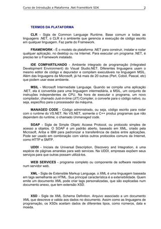 Curso de Introdução a Plataforma .Net FrameWork SDK                               2




     TERMOS DA PLATAFORMA

     CLR - Sigla de Common Language Runtime. Base comum a todas as
linguagens .NET, o CLR é o ambiente que gerencia a execução de código escrito
em qualquer linguagem. Faz parte do Framework.

     FRAMEWORK - É o modelo da plataforma .NET para construir, instalar e rodar
qualquer aplicação, no desktop ou na Internet. Para executar um programa .NET, é
preciso ter o Framework instalado.

     IDE COMPARTILHADO - Ambiente integrado de programação (Integrated
Development Environment) do Visual Studio.NET. Diferentes linguagens usam o
mesmo editor de código e depurador e compilam executáveis na linguagem MSIL.
Além das linguagens da Microsoft, já há mais de 20 outras (Perl, Cobol, Pascal, etc)
que podem usar esse ambiente.

      MSIL - Microsoft Intermediate Language. Quando se compila uma aplicação
.NET, ela é convertida para uma linguagem intermediária, a MSIL, um conjunto de
instruções independentes de CPU. Na hora de executar o programa, um novo
compilador, chamado Just-in-time (JIT) Compiler, o converte para o código nativo, ou
seja, específico para o processador da máquina.

    MANAGED CODE - Código administrado, ou seja, código escrito para rodar
com o runtime do VS.NET. No VS.NET, somente o C++ produz programas que não
dependem do runtime, o chamado Unmanaged code.

     SOAP - Sigla de Simple Objetc Access Protocol, ou protocolo simples de
acesso a objetos. O SOAP é um padrão aberto, baseado em XML, criado pela
Microsoft, Ariba e IBM para padronizar a transferência de dados entre aplicações.
Pode ser usado em combinação com vários outros protocolos comuns da Internet,
como HTTP e SMTP.

      UDDI - Iniciais de Universal Description, Discovery and Integration, é uma
espécie de páginas amarelas para web services. Na UDDI, empresas expõem seus
serviços para que outras possam utilizá-los.

    WEB SERVICES - programa completo ou componente de software residente
num servidor web.

     XML - Sigla de Extensible Markup Language, o XML é uma linguagem baseada
em tags semelhante ao HTML. Sua principal característica é a extensibilidade. Quem
emite um documento XML pode criar tags personalizadas, que são explicadas num
documento anexo, que tem extensão XSD.


     XSD - Sigla de XML Schema Definition. Arquivo associado a um documento
XML que descreve e valida aos dados no documento. Assim como as linguagens de
programação, os XSDs aceitam dados de diferentes tipos, como números, data e
moeda.
 