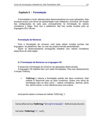 Curso de Introdução a Plataforma .Net FrameWork SDK                            57



     Capítulo 5 - Formatação

     A formatação é muito utilizada pelos desenvolvedores em suas aplicações. Este
processo busca uma forma de apresentação mais inteligível e funcional, em função
das configurações de cada país, principalmente na formatação de valores
monetários e datas. Para isso a plataforma .Net traz muitas funções para as
linguagens C# e VB.net.




    Formatação de Números

     Para a formatação de números você pode utilizar funções prontas das
linguagens da plataforma .Net, ou criar seu próprio formato personalizado.
     Assim os desenvolvedores conseguirão trabalhar com valores monetários
específicos de cada região.




    5.1 Formatação de Números na Linguagem C#

     É essencial a formatação de números nas aplicações desenvolvidas.
     A linguagem C# trabalha bem com estas formatações. Para isso destacaremos
a função ToString:


      →      ToString( ): retorna a formatação padrão dos tipos numéricos. Este
             método é disponível para os tipos numéricos. Aceita uma string de
             formatação para os tipos como – valores monetários, decimal, ponto
             fixo, dentre outros, e uma referência para uma cultura.



    Acompanhe abaixo a sintaxe do método ToString( ):



 VariavelNumerica.ToString(“StringFormatação”, ReferenciaCultural);


 VarValor.ToString(“c”, null);
 