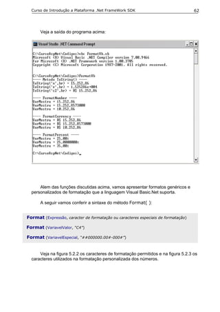 Curso de Introdução a Plataforma .Net FrameWork SDK                               62




      Veja a saída do programa acima:




      Alem das funções discutidas acima, vamos apresentar formatos genéricos e
  personalizados de formatação que a linguagem Visual Basic.Net suporta.

      A seguir vamos conferir a sintaxe do método Format( ):


Format (Expressão, caracter de formatação ou caracteres especiais de formatação)

Format (VariavelValor, “C4”)

Format (VariavelEspecial, “##000000.00#-000#”)


      Veja na figura 5.2.2 os caracteres de formatação permitidos e na figura 5.2.3 os
  caracteres utilizados na formatação personalizada dos números.
 