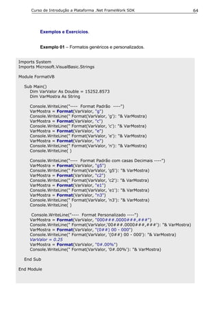 Curso de Introdução a Plataforma .Net FrameWork SDK                      64




          Exemplos e Exercícios.


          Exemplo 01 – Formatos genéricos e personalizados.


Imports System
Imports Microsoft.VisualBasic.Strings

Module FormatVB

  Sub Main()
    Dim VarValor As Double = 15252.8573
    Dim VarMostra As String

     Console.WriteLine("---- Format Padrão ----")
     VarMostra = Format(VarValor, "g")
     Console.WriteLine(" Format(VarValor, 'g'): "& VarMostra)
     VarMostra = Format(VarValor, "c")
     Console.WriteLine(" Format(VarValor, 'c'): "& VarMostra)
     VarMostra = Format(VarValor, "e")
     Console.WriteLine(" Format(VarValor, 'e'): "& VarMostra)
     VarMostra = Format(VarValor, "n")
     Console.WriteLine(" Format(VarValor, 'n'): "& VarMostra)
     Console.WriteLine( )

     Console.WriteLine("---- Format Padrão com casas Decimais ----")
     VarMostra = Format(VarValor, "g5")
     Console.WriteLine(" Format(VarValor, 'g5'): "& VarMostra)
     VarMostra = Format(VarValor, "c2")
     Console.WriteLine(" Format(VarValor, 'c2'): "& VarMostra)
     VarMostra = Format(VarValor, "e1")
     Console.WriteLine(" Format(VarValor, 'e1'): "& VarMostra)
     VarMostra = Format(VarValor, "n3")
     Console.WriteLine(" Format(VarValor, 'n3'): "& VarMostra)
     Console.WriteLine( )

      Console.WriteLine("---- Format Personalizado ----")
     VarMostra = Format(VarValor, "000###.0000###,###")
     Console.WriteLine(" Format(VarValor,‘00###.0000###,###'): "& VarMostra)
     VarMostra = Format(VarValor, "(0##) 00 - 000")
     Console.WriteLine(" Format(VarValor, '(0##) 00 - 000'): "& VarMostra)
     VarValor = 0.25
     VarMostra = Format(VarValor, "0#.00%")
     Console.WriteLine(" Format(VarValor, '0#.00%'): "& VarMostra)

  End Sub

End Module
 