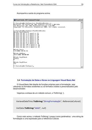 Curso de Introdução a Plataforma .Net FrameWork SDK                              70




    Acompanhe a saída do programa acima.




     5.4 Formatação de Datas e Horas na Linguagem Visual Basic.Net

      O Visual Basic.Net dispõe de funções próprias para a formatação, seja
utilizando os formatos existentes ou os formatos criados e personalizados pelo
desenvolvedor.

    Vejamos a sintaxe de um método comum, o ToString( ).



   VariavelDateTime.ToString(“StringFormatação”, ReferenciaCultural)


   VarData.ToString(“dddd”, null)



    Como visto acima, o método ToString( ) possui como parâmetros: uma string de
formatação e uma expressão para a referencia Cultural.
 