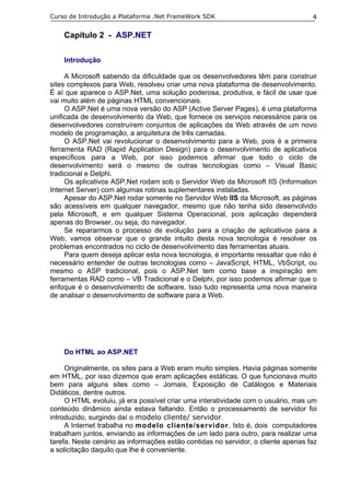 Curso de Introdução a Plataforma .Net FrameWork SDK                                4

    Capítulo 2 - ASP.NET

    Introdução

     A Microsoft sabendo da dificuldade que os desenvolvedores têm para construir
sites complexos para Web, resolveu criar uma nova plataforma de desenvolvimento.
É aí que aparece o ASP.Net, uma solução poderosa, produtiva, e fácil de usar que
vai muito além de páginas HTML convencionais.
     O ASP.Net é uma nova versão do ASP (Active Server Pages), é uma plataforma
unificada de desenvolvimento da Web, que fornece os serviços necessários para os
desenvolvedores construírem conjuntos de aplicações da Web através de um novo
modelo de programação, a arquitetura de três camadas.
     O ASP.Net vai revolucionar o desenvolvimento para a Web, pois é a primeira
ferramenta RAD (Rapid Application Design) para o desenvolvimento de aplicativos
específicos para a Web, por isso podemos afirmar que todo o ciclo de
desenvolvimento será o mesmo de outras tecnologias como – Visual Basic
tradicional e Delphi.
     Os aplicativos ASP.Net rodam sob o Servidor Web da Microsoft IIS (Information
Internet Server) com algumas rotinas suplementares instaladas.
     Apesar do ASP.Net rodar somente no Servidor Web IIS da Microsoft, as páginas
são acessíveis em qualquer navegador, mesmo que não tenha sido desenvolvido
pela Microsoft, e em qualquer Sistema Operacional, pois aplicação dependerá
apenas do Browser, ou seja, do navegador.
     Se repararmos o processo de evolução para a criação de aplicativos para a
Web, vamos observar que o grande intuito desta nova tecnologia é resolver os
problemas encontrados no ciclo de desenvolvimento das ferramentas atuais.
     Para quem deseja aplicar esta nova tecnologia, é importante ressaltar que não é
necessário entender de outras tecnologias como – JavaScript, HTML, VbScript, ou
mesmo o ASP tradicional, pois o ASP.Net tem como base a inspiração em
ferramentas RAD como – VB Tradicional e o Delphi, por isso podemos afirmar que o
enfoque é o desenvolvimento de software. Isso tudo representa uma nova maneira
de analisar o desenvolvimento de software para a Web.




    Do HTML ao ASP.NET

     Originalmente, os sites para a Web eram muito simples. Havia páginas somente
em HTML, por isso dizemos que eram aplicações estáticas. O que funcionava muito
bem para alguns sites como – Jornais, Exposição de Catálogos e Materiais
Didáticos, dentre outros.
     O HTML evoluiu, já era possível criar uma interatividade com o usuário, mas um
conteúdo dinâmico ainda estava faltando. Então o processamento de servidor foi
introduzido, surgindo daí o modelo cliente/ servidor.
     A Internet trabalha no modelo cliente/servidor. Isto é, dois computadores
trabalham juntos, enviando as informações de um lado para outro, para realizar uma
tarefa. Neste cenário as informações estão contidas no servidor, o cliente apenas faz
a solicitação daquilo que lhe é conveniente.
 