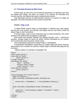 Curso de Introdução a Plataforma .Net FrameWork SDK                            79


     6.1 Principais Eventos do Web Forms

     Evento pode ser dito como uma ocorrência significativa no aplicativo que deve
ser tratada pelo código. Ou ainda, um evento é um conjunto de instruções que
ocorrem quando uma determinada ação é realizada pelo usuário.
     Esta tecnologia permite ao desenvolvedor associar os eventos ao código da
aplicação. Para isso estudaremos três eventos importantes.


     Evento - Page_Load

      O objeto PAGE contem todas as propriedades e métodos para cada página
asp.net que você constrói. Ao executar uma página asp.net, ela herda a partir da
classe Page na .Net FrameWork.
      O evento Page_Load é muito importante para os desenvolvedores. Ele ocorre
quando os formulários são carregados na aplicação.
      Este evento tem bastante utilidade nas páginas Asp.Net, como – redirecionar
usuários, carregar dados do banco de dados, verificar identidade de um usuário,
criar componentes dinamicamente, dentre outros.
      Uma propriedade importante do objeto Page é o IsPostBack.
      A propriedade IsPostBack recebe false se o objeto Page está sendo chamado
pela primeira vez, e recebe true quando o objeto Page é chamado pela segunda vez
em diante.
       Vejamos abaixo um exemplo na linguagem C#.
<html>
<form runat="server">
<asp:Label id="saida"
       runat="server"/>
<p align="center">
<asp:Button id="bot01"
        Text=" - Verificar - "
        OnClick="bot01_Clique"
        runat="server"/> </p>
<asp:Label id="verifica"
       runat="server"/>
</form>

<script language="C#" runat="server">
  static int Contador=1;
  public void Page_Load(Object sender, EventArgs ea)
  {
      verifica.Text = "IsPostBack = "+ this.IsPostBack.ToString( );
  }

  public void bot01_Clique(Object sender, EventArgs ea)
  {
       saida.Text = "Você Atualizou a página "+Contador+" Vezes.";
       Contador++;
  }
</script>
</html>
 