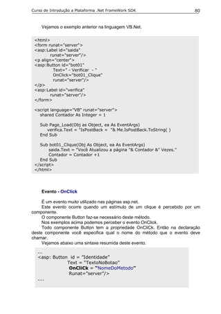 Curso de Introdução a Plataforma .Net FrameWork SDK                    80


    Vejamos o exemplo anterior na linguagem VB.Net.

 <html>
 <form runat="server">
 <asp:Label id="saida"
        runat="server"/>
 <p align="center">
 <asp:Button id="bot01"
         Text=" - Verificar - "
         OnClick="bot01_Clique"
         runat="server"/>
 </p>
 <asp:Label id="verifica"
        runat="server"/>
 </form>

 <script language="VB" runat="server">
   shared Contador As Integer = 1

    Sub Page_Load(Obj as Object, ea As EventArgs)
       verifica.Text = "IsPostBack = "& Me.IsPostBack.ToString( )
    End Sub

   Sub bot01_Clique(Obj As Object, ea As EventArgs)
        saida.Text = "Você Atualizou a página "& Contador &" Vezes."
        Contador = Contador +1
   End Sub
 </script>
 </html>




    Evento - OnClick

     É um evento muito utilizado nas páginas asp.net.
     Este evento ocorre quando um estímulo de um clique é percebido por um
componente.
     O componente Button faz-se necessário deste método.
     Nos exemplos acima podemos perceber o evento OnClick.
     Todo componente Button tem a propriedade OnCliCk. Então na declaração
deste componente você especifica qual o nome do método que o evento deve
chamar.
     Vejamos abaixo uma sintaxe resumida deste evento.
  ...
  <asp: Button id = ”Identidade”
              Text = “TextoNoBotao”
               OnCliCk = “NomeDoMetodo”
               Runat=”server”/>
  ....
 