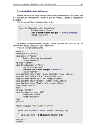 Curso de Introdução a Plataforma .Net FrameWork SDK                       81


    Evento - OnSelectedIndexChanged

    Depois dos atributos especificados de um componente como o DropDownList e
o CheckBoxList, conseguimos captar o que foi clicado, usando a propriedade
Selected.
    Vamos acompanhar a sintaxe deste evento.

      ...
      <asp: DropDownList id = ”Identidade”
                 AutoPostback = “True”
                  OnSelectedIndexChanged = “NomeDoMetodo”
                  Runat=”server”/>
      ....


    O evento OnSelectedIndexChanged ocorre quando um atributo de um
componente do tipo DropDownList é selecionado.
    Veja um exemplo deste evento.
  <html>
  <form runat="server">
  <asp:Label id="saida"
         Text = "Selecione itens abaixo"
         runat="server"/>
  <p align="center">
  <asp:DropDownList id="Dd1"
          AutoPostback="true"
          OnSelectedIndexChanged="MetodoDd1"
          runat="server">
  <asp:ListItem Value="VB"> Visual Basic.Net </asp:ListItem>
  <asp:ListItem Value="CS"> C # </asp:ListItem>
  <asp:ListItem Value="JS"> J# </asp:ListItem>
  <asp:ListItem Value="delphi"> Delphi </asp:ListItem>
  <asp:ListItem Value="Java"> Java </asp:ListItem>
  </asp:DropDownList>
  </p>
  <p align="center">
  <asp:TextBox id="saida_dd1"
         BackColor="yellow"
         runat="server"/>
  </p>
  </form>

  <script language="C#" runat="server">

     public void MetodoDd1(Object sender, EventArgs ea)
    {
       saida_dd1.Text = Dd1.SelectedItem.Text;
    }
  </script>
  </html>
 