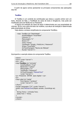 Curso de Introdução a Plataforma .Net FrameWork SDK                               85

    A partir de agora vamos apresentar os principais componentes das aplicações
asp.net.


     TextBox

     O TextBox é um controle de contribuição que deixa o usuário entrar com um
texto. Através de falta, o TextMode da caixa de texto é SingleLine, mas pode ser
modificado para ser MultiLine ou Password.
     A largura de exibição da caixa de texto é determinada por sua propriedade de
colunas. Se for uma caixa de texto de multiline, sua altura de exibição é determinada
pela propriedade de linhas.
     Veja abaixo a sintaxe simplificada do componente TextBox.

       <asp: TextBox id=”Identidade”
             AutoPostBack=”true/false”
             Colums=”n”
             MaxLength=”n”
             Rows=”n”
             Text=”Texto”
             TextMode=”Single | MultiLine | Password”
             Wrap=”true/false”
             OnTextChanged=”Nome-do-Método”
             Runat=”server”/>


Acompanhe o exemplo abaixo do componente TextBox.

     <html>
     <form runat="server">
     <br> <br>
     <asp:TextBox id="entrada"
            AutoPostBack="true"
            BackColor="yellow"
            MaxLength="12"
            TextMode="Password"
            OnTextChanged="MetodoText"
            runat="server"/>
     <p> Pressione ENTER apos digitar </p>
     <p>
     <asp:Label id="saida"
            Font-Name="verdana"
            runat="server"/> </p>
     </form>
     <script Language="C#" runat="server">
     public void MetodoText(Object sender, EventArgs ea)
     {
       String Temp = entrada.Text;
       saida.Text = Temp;
     }
     </script>
     </html>
 