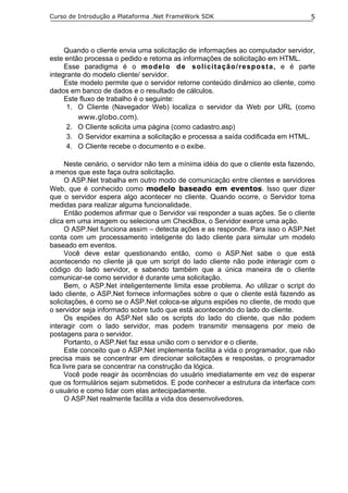 Curso de Introdução a Plataforma .Net FrameWork SDK                                5




     Quando o cliente envia uma solicitação de informações ao computador servidor,
este então processa o pedido e retorna as informações de solicitação em HTML.
     Esse paradigma é o modelo de solicitação/resposta, e é parte
integrante do modelo cliente/ servidor.
     Este modelo permite que o servidor retorne conteúdo dinâmico ao cliente, como
dados em banco de dados e o resultado de cálculos.
     Este fluxo de trabalho é o seguinte:
      1. O Cliente (Navegador Web) localiza o servidor da Web por URL (como
         www.globo.com).
      2. O Cliente solicita uma página (como cadastro.asp)
      3. O Servidor examina a solicitação e processa a saída codificada em HTML.
      4. O Cliente recebe o documento e o exibe.

      Neste cenário, o servidor não tem a mínima idéia do que o cliente esta fazendo,
a menos que este faça outra solicitação.
      O ASP.Net trabalha em outro modo de comunicação entre clientes e servidores
Web, que é conhecido como modelo baseado em eventos. Isso quer dizer
que o servidor espera algo acontecer no cliente. Quando ocorre, o Servidor toma
medidas para realizar alguma funcionalidade.
      Então podemos afirmar que o Servidor vai responder a suas ações. Se o cliente
clica em uma imagem ou seleciona um CheckBox, o Servidor exerce uma ação.
      O ASP.Net funciona assim – detecta ações e as responde. Para isso o ASP.Net
conta com um processamento inteligente do lado cliente para simular um modelo
baseado em eventos.
      Você deve estar questionando então, como o ASP.Net sabe o que está
acontecendo no cliente já que um script do lado cliente não pode interagir com o
código do lado servidor, e sabendo também que a única maneira de o cliente
comunicar-se como servidor é durante uma solicitação.
      Bem, o ASP.Net inteligentemente limita esse problema. Ao utilizar o script do
lado cliente, o ASP.Net fornece informações sobre o que o cliente está fazendo as
solicitações, é como se o ASP.Net coloca-se alguns espiões no cliente, de modo que
o servidor seja informado sobre tudo que está acontecendo do lado do cliente.
      Os espiões do ASP.Net são os scripts do lado do cliente, que não podem
interagir com o lado servidor, mas podem transmitir mensagens por meio de
postagens para o servidor.
      Portanto, o ASP.Net faz essa união com o servidor e o cliente.
      Este conceito que o ASP.Net implementa facilita a vida o programador, que não
precisa mais se concentrar em direcionar solicitações e respostas, o programador
fica livre para se concentrar na construção da lógica.
      Você pode reagir às ocorrências do usuário imediatamente em vez de esperar
que os formulários sejam submetidos. E pode conhecer a estrutura da interface com
o usuário e como lidar com elas antecipadamente.
      O ASP.Net realmente facilita a vida dos desenvolvedores.
 