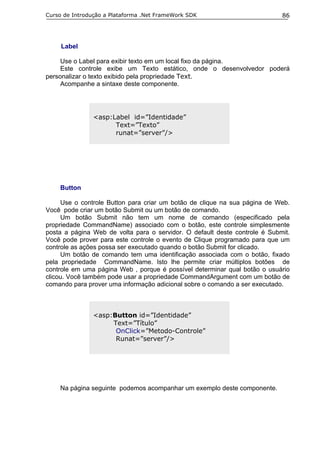 Curso de Introdução a Plataforma .Net FrameWork SDK                         86




     Label

     Use o Label para exibir texto em um local fixo da página.
     Este controle exibe um Texto estático, onde o desenvolvedor poderá
personalizar o texto exibido pela propriedade Text.
     Acompanhe a sintaxe deste componente.




                <asp:Label id=”Identidade”
                      Text=”Texto”
                      runat=”server”/>




    Button

     Use o controle Button para criar um botão de clique na sua página de Web.
Você pode criar um botão Submit ou um botão de comando.
     Um botão Submit não tem um nome de comando (especificado pela
propriedade CommandName) associado com o botão, este controle simplesmente
posta a página Web de volta para o servidor. O default deste controle é Submit.
Você pode prover para este controle o evento de Clique programado para que um
controle as ações possa ser executado quando o botão Submit for clicado.
     Um botão de comando tem uma identificação associada com o botão, fixado
pela propriedade CommandName. Isto lhe permite criar múltiplos botões de
controle em uma página Web , porque é possível determinar qual botão o usuário
clicou. Você também pode usar a propriedade CommandArgument com um botão de
comando para prover uma informação adicional sobre o comando a ser executado.



                <asp:Button id=”Identidade”
                     Text=”Título”
                      OnClick=”Metodo-Controle”
                      Runat=”server”/>




    Na página seguinte podemos acompanhar um exemplo deste componente.
 