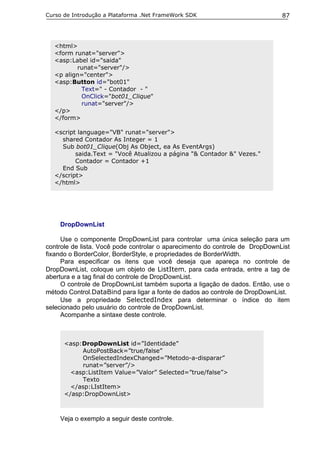 Curso de Introdução a Plataforma .Net FrameWork SDK                           87




  <html>
  <form runat="server">
  <asp:Label id="saida"
         runat="server"/>
  <p align="center">
  <asp:Button id="bot01"
          Text=" - Contador - "
          OnClick="bot01_Clique"
          runat="server"/>
  </p>
  </form>

  <script language="VB" runat="server">
    shared Contador As Integer = 1
    Sub bot01_Clique(Obj As Object, ea As EventArgs)
         saida.Text = "Você Atualizou a página "& Contador &" Vezes."
         Contador = Contador +1
    End Sub
  </script>
  </html>




    DropDownList

     Use o componente DropDownList para controlar uma única seleção para um
controle de lista. Você pode controlar o aparecimento do controle de DropDownList
fixando o BorderColor, BorderStyle, e propriedades de BorderWidth.
     Para especificar os itens que você deseja que apareça no controle de
DropDownList, coloque um objeto de ListItem, para cada entrada, entre a tag de
abertura e a tag final do controle de DropDownList.
     O controle de DropDownList também suporta a ligação de dados. Então, use o
método Control.DataBind para ligar a fonte de dados ao controle de DropDownList.
     Use a propriedade SelectedIndex para determinar o índice do item
selecionado pelo usuário do controle de DropDownList.
     Acompanhe a sintaxe deste controle.



      <asp:DropDownList id=”Identidade”
           AutoPostBack=”true/false”
           OnSelectedIndexChanged=”Metodo-a-disparar”
           runat=”server”/>
        <asp:ListItem Value=”Valor” Selected=”true/false”>
           Texto
        </asp:LIstItem>
      </asp:DropDownList>



    Veja o exemplo a seguir deste controle.
 