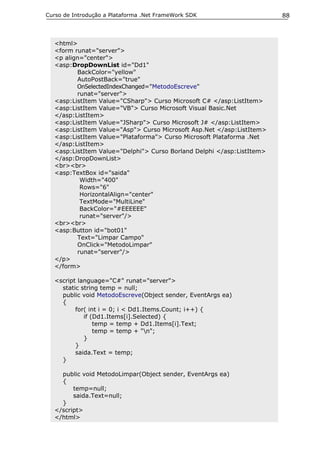Curso de Introdução a Plataforma .Net FrameWork SDK                    88



  <html>
  <form runat="server">
  <p align="center">
  <asp:DropDownList id="Dd1"
         BackColor="yellow"
         AutoPostBack="true"
         OnSelectedIndexChanged="MetodoEscreve"
         runat="server">
  <asp:ListItem Value="CSharp"> Curso Microsoft C# </asp:ListItem>
  <asp:ListItem Value="VB"> Curso Microsoft Visual Basic.Net
  </asp:ListItem>
  <asp:ListItem Value="JSharp"> Curso Microsoft J# </asp:ListItem>
  <asp:ListItem Value="Asp"> Curso Microsoft Asp.Net </asp:ListItem>
  <asp:ListItem Value="Plataforma"> Curso Microsoft Plataforma .Net
  </asp:ListItem>
  <asp:ListItem Value="Delphi"> Curso Borland Delphi </asp:ListItem>
  </asp:DropDownList>
  <br><br>
  <asp:TextBox id="saida"
          Width="400"
          Rows="6"
          HorizontalAlign="center"
          TextMode="MultiLine"
          BackColor="#EEEEEE"
          runat="server"/>
  <br><br>
  <asp:Button id="bot01"
         Text="Limpar Campo"
         OnClick="MetodoLimpar"
         runat="server"/>
  </p>
  </form>

  <script language="C#" runat="server">
    static string temp = null;
    public void MetodoEscreve(Object sender, EventArgs ea)
    {
         for( int i = 0; i < Dd1.Items.Count; i++) {
            if (Dd1.Items[i].Selected) {
                temp = temp + Dd1.Items[i].Text;
                temp = temp + "n";
            }
         }
         saida.Text = temp;
    }

    public void MetodoLimpar(Object sender, EventArgs ea)
    {
        temp=null;
        saida.Text=null;
    }
  </script>
  </html>
 