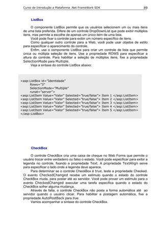 Curso de Introdução a Plataforma .Net FrameWork SDK                                89


      ListBox

       O componente ListBox permite que os usuários selecionem um ou mais itens
 de uma lista preferida. Difere de um controle DropDownList que pode exibir múltiplos
 itens, mas permite a escolhe de apenas um único item de uma lista.
       Você pode fixar o controle para exibir um número específico de itens.
       Como qualquer outro controle para a Web, você pode usar objetos de estilo
 para especificar o aparecimento do controle.
       Enfim, use o componente ListBox para criar um controle de lista que permite
 única ou múltipla seleção de itens. Use a propriedade ROWS para especificar a
 altura do controle. Para habilitar a seleção de múltiplos itens, fixe a propriedade
 SelectionMode para Multiple.
       Veja a sintaxe do controle ListBox abaixo:



<asp:ListBox id=”Identidade”
     Rows=”3”
     SelectionMode=”Multiple”
     runat=”server”>
<asp:ListItem Value=”Valor” Selected=”true/false”>     Item   1   </asp:ListItem>
<asp:ListItem Value=”Valor” Selected=”true/false”>     Item   2   </asp:ListItem>
<asp:ListItem Value=”Valor” Selected=”true/false”>     Item   3   </asp:ListItem>
<asp:ListItem Value=”Valor” Selected=”true/false”>     Item   4   </asp:ListItem>
<asp:ListItem Value=”Valor” Selected=”true/false”>     Item   5   </asp:ListItem>
</asp:ListBox>




      CheckBox

      O controle CheckBox cria uma caixa de cheque no Web Forms que permite o
 usuário trocar entre verdadeiro ou falso o estado. Você pode especificar para exibir a
 legenda no controle, fixando a propriedade Text. A propriedade TextAlign serve
 para especificar o lado onde a legenda deve aparece.
      Para determinar se o controle CheckBox é true, teste a propriedade Checked.
 O evento CheckedChanged recebe um estimulo quando o estado do controle
 CheckBox muda, para postar até ao servidor. Você pode prover um estimulo para o
 evento CheckedChanged executar uma tarefa específica quando o estado do
 CheckBox sofrer alguma mudança.
      Através de falta, o controle CheckBox não posta a forma automática até ao
 servidor quando o usuário clicar. Para habilitar a postagem automática, fixe a
 propriedade AutoPostBack para true.
      Vamos acompanhar a sintaxe do controle CheckBox.
 