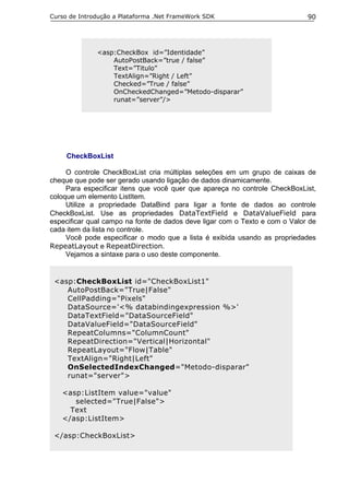 Curso de Introdução a Plataforma .Net FrameWork SDK                          90




              <asp:CheckBox id=”Identidade”
                  AutoPostBack=”true / false”
                  Text=”Titulo”
                  TextAlign=”Right / Left”
                  Checked=”True / false”
                  OnCheckedChanged=”Metodo-disparar”
                  runat=”server”/>




     CheckBoxList

     O controle CheckBoxList cria múltiplas seleções em um grupo de caixas de
cheque que pode ser gerado usando ligação de dados dinamicamente.
     Para especificar itens que você quer que apareça no controle CheckBoxList,
coloque um elemento ListItem.
     Utilize a propriedade DataBind para ligar a fonte de dados ao controle
CheckBoxList. Use as propriedades DataTextField e DataValueField para
especificar qual campo na fonte de dados deve ligar com o Texto e com o Valor de
cada item da lista no controle.
     Você pode especificar o modo que a lista é exibida usando as propriedades
RepeatLayout e RepeatDirection.
     Vejamos a sintaxe para o uso deste componente.


 <asp:CheckBoxList id="CheckBoxList1"
    AutoPostBack="True|False"
    CellPadding="Pixels"
    DataSource='<% databindingexpression %>'
    DataTextField="DataSourceField"
    DataValueField="DataSourceField"
    RepeatColumns="ColumnCount"
    RepeatDirection="Vertical|Horizontal"
    RepeatLayout="Flow|Table"
    TextAlign="Right|Left"
    OnSelectedIndexChanged="Metodo-disparar"
    runat="server">

   <asp:ListItem value="value"
      selected="True|False">
     Text
   </asp:ListItem>

 </asp:CheckBoxList>
 
