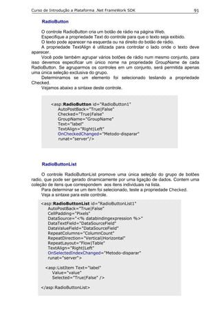 Curso de Introdução a Plataforma .Net FrameWork SDK                          91

     RadioButton

     O controle RadioButton cria um botão de rádio na página Web.
     Especifique a propriedade Text do controle para que o texto seja exibido.
     O texto pode aparecer na esquerda ou na direito do botão de rádio.
     A propriedade TextAlign é utilizada para controlar o lado onde o texto deve
aparecer.
     Você pode também agrupar vários botões de rádio num mesmo conjunto, para
isso devemos especificar um único nome na propriedade GroupName de cada
RadioButton. Se agruparmos os controles em um conjunto, será permitida apenas
uma única seleção exclusiva do grupo.
     Determinamos se um elemento foi selecionado testando a propriedade
Checked.
     Vejamos abaixo a sintaxe deste controle.


         <asp:RadioButton id="RadioButton1"
            AutoPostBack="True|False"
            Checked="True|False"
            GroupName="GroupName"
            Text="label"
            TextAlign="Right|Left"
            OnCheckedChanged="Metodo-disparar"
            runat="server"/>




     RadioButtonList

     O controle RadioButtonList promove uma única seleção do grupo de botões
radio, que pode ser gerado dinamicamente por uma ligação de dados. Contem uma
coleção de itens que correspondem aos itens individuais na lista.
     Para determinar se um item foi selecionado, teste a propriedade Checked.
     Veja a sintaxe para este controle.
    <asp:RadioButtonList id="RadioButtonList1"
       AutoPostBack="True|False"
       CellPadding="Pixels"
       DataSource="<% databindingexpression %>"
       DataTextField="DataSourceField"
       DataValueField="DataSourceField"
       RepeatColumns="ColumnCount"
       RepeatDirection="Vertical|Horizontal"
       RepeatLayout="Flow|Table"
       TextAlign="Right|Left"
       OnSelectedIndexChanged="Metodo-disparar"
       runat="server">

      <asp:ListItem Text="label"
         Value="value"
         Selected="True|False" />

    </asp:RadioButtonList>
 