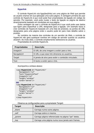 Curso de Introdução a Plataforma .Net FrameWork SDK                           92

       Hyperlink

      O controle HyperLink cria ligações(links) em uma página de Web que permite
ao usuário chamar em sua aplicação uma outra página. A vantagem primária de usar
controle de HyperLink é que você pode fixar propriedades de ligação em código de
servidor. Por exemplo, você pode mudar o texto de ligação ou página de destino
dinamicamente baseado em condições em sua página.
      Outra vantagem de usar o controle de HyperLink é que você pode usar dados
que ligam para especificar a URL designada para a ligação. Um exemplo típico é
criar controles de HyperLink baseado em uma lista de produtos; os pontos de URL
designados para uma página onde o usuário pode ler para mais detalhe sobre o
produto.
      Ao contrário da maioria dos controles de um servidor de Web, o controle de
HyperLink não gera quaisquer eventos em código de servidor quando os usuários
clicarem. Ao invés disto, o controle simplesmente redireciona os usuários.
      Propriedades do controle HyperLink.

 Propriedades             Descrição

ImageUrl                O URL de uma imagem a exibir para o link.
NavigateUrl             O URL a que esse link direciona os usuários.

Target                  A janela de alvo para exibir o conteúdo vinculado.

Text                    O texto a exibir para o link.

       Acompanhe a sintaxe abaixo:

  <asp:HyperLink id="HyperLink1"
     NavigateUrl="url"
     Text="HyperLinkText"
     ImageUrl="url"
     Target="window"
     runat="server"/>
  OU
  <asp:HyperLink id="HyperLink1"
     NavigateUrl="url"
     ImageUrl="url"
     Target="window"
     runat="server">
    Text
  </asp:HyperLink>


       Observe as configurações para a propriedade Target:
 Target                   Descrição

_blank                   Carrega numa outra página.
_self                    Carrega sobre si mesma.

_parent                  Carrega página referenciada na página “pai” desta.

_top                     Carrega uma página numa nova janela sem frames.
 
