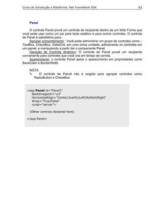 Curso de Introdução a Plataforma .Net FrameWork SDK                            93




    Panel

    O controle Panel provê um controle de recipiente dentro de um Web Forms que
você pode usar como um pai para texto estático e para outros controles. O controle
de Panel é satisfatório para:
    Agrupar comportamento: Você pode administrar um grupo de controles como –
TextBox, CheckBox, DataGrid, em uma única unidade, adicionando os controles em
um painel, e manipulando a partir daí o componente Panel.
    Geração de Controle dinâmico: O controle de Panel provê um recipiente
conveniente para controles que você cria em tempo de corrida.
    Aparecimento: o controle Panel apóia o aparecimento em propriedades como
BackColor e BorderWidth.

    NOTA
          O controle de Painel não é exigido para agrupar controles como
        RadioButton e CheckBox.



  <asp:Panel id="Panel1"
     BackImageUrl="url"
     HorizontalAlign="Center|Justify|Left|NotSet|Right"
     Wrap="True|False"
     runat="server">

     (Other controls declared here)

  </asp:Panel>
 