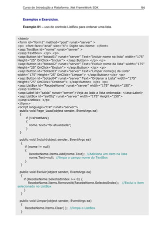 Curso de Introdução a Plataforma .Net FrameWork SDK                         94


   Exemplos e Exercícios.

   Exemplo 01 – uso do controle ListBox para ordenar uma lista.


<html>
<form id="form1" method="post" runat="server" >
<p> <font face="arial" size="4"> Digite seu Nome: </font>
<asp:TextBox id="nome" runat="server" >
</asp:TextBox> </p> <p>
<asp:Button id="botao01" runat="server" Text="Incluir nome na lista" width="175"
Height="25" OnClick="Incluir"> </asp:Button> </p> <p>
<asp:Button id="botao02" runat="server" Text="Excluir nome da lista" width="175"
Height="25" OnClick="Excluir"> </asp:Button> </p> <p>
<asp:Button id="botao03" runat="server" Text="Limpar nome(s) da Lista"
width="175" Height="25" OnClick="Limpar"> </asp:Button></p> <p>
<asp:Button id="botao04" runat="server" Text="Ordenar a Lista" width="175"
Height="25" OnClick="Ordenar"> </asp:Button> </p> <p>
<asp:ListBox id="RecebeNome" runat="server" width="175" Height="150">
</asp:ListBox>
<asp:Label id="saida" runat="server">Veja ao lado a lista ordenada: </asp:Label>
<asp:ListBox id="saiObj" runat="server" width="175" Height="150">
</asp:ListBox> </p>
</form>
<script language="C#" runat="server">
 public void Page_Load(object sender, EventArgs ea)
 {
     if (!IsPostBack)
     {
        nome.Text="foi atualizada";
     }
 }

 public void Incluir(object sender, EventArgs ea)
  {
    if (nome != null)
    {
        RecebeNome.Items.Add(nome.Text); //Adiciona um item na lista
        nome.Text=null; //limpa o campo nome do TextBox
    }
  }

 public void Excluir(object sender, EventArgs ea)
  {
    if (RecebeNome.SelectedIndex >= 0) {
        RecebeNome.Items.RemoveAt(RecebeNome.SelectedIndex);      //Exclui o item
selecionado no ListBox
    }
  }

 public void Limpar(object sender, EventArgs ea)
  {
    RecebeNome.Items.Clear( ); //limpa o ListBox
  }
 