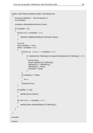 Curso de Introdução a Plataforma .Net FrameWork SDK                               95




 public void Ordenar(object sender, EventArgs ea)
  {
    ArrayList objVetor = new ArrayList( );
    int contador;

     contador=RecebeNome.Items.Count;

     if (contador > 0)
     {
         for(int i=0; i<contador; i++)
         {
             objVetor.Add(RecebeNome.Items[i].Value);
         }

         int a=0;
         bool condicao = true;
         while ( contador > a )
         {
              for(int j=a, i=a+1; i < contador; i++)
              {
                    if ( objVetor[j].ToString().CompareTo(objVetor[i].ToString()) > 0 )
                    {
                       string temp;
                       temp=objVetor[i].ToString();
                       objVetor[i] = objVetor[j];
                       objVetor[j] = temp;
                       condicao = false;
                    }
              }
              if (condicao != false)
              {
                  a++;
              }
              condicao=true;
         }

         if (saiObj != null)
         {
              saiObj.Items.Clear();
         }

         for (int i=0; i < contador; i++)
         {
             saiObj.Items.Add(objVetor[i].ToString());
         }
     }

 }

</script>

</html>
 