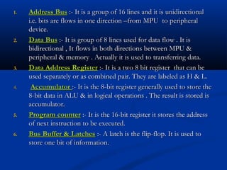 1.1. Address BusAddress Bus :- It is a group of 16 lines and it is unidirectional:- It is a group of 16 lines and it is unidirectional
i.e. bits are flows in one direction –from MPU to peripherali.e. bits are flows in one direction –from MPU to peripheral
device.device.
2.2. Data BusData Bus :- It is group of 8 lines used for data flow . It is:- It is group of 8 lines used for data flow . It is
bidirectional , It flows in both directions between MPU &bidirectional , It flows in both directions between MPU &
peripheral & memory . Actually it is used to transferring data.peripheral & memory . Actually it is used to transferring data.
3.3. Data Address RegisterData Address Register :- It is a two 8 bit register that can be:- It is a two 8 bit register that can be
used separately or as combined pair. They are labeled as H & L.used separately or as combined pair. They are labeled as H & L.
4.4. AccumulatorAccumulator :- It is the 8-bit register generally used to store the:- It is the 8-bit register generally used to store the
8-bit data in ALU & in logical operations . The result is stored is8-bit data in ALU & in logical operations . The result is stored is
accumulator.accumulator.
5.5. Program counterProgram counter :- It is the 16-bit register it stores the address:- It is the 16-bit register it stores the address
of next instruction to be executed.of next instruction to be executed.
6.6. Bus Buffer & LatchesBus Buffer & Latches :- A latch is the flip-flop. It is used to:- A latch is the flip-flop. It is used to
store one bit of information.store one bit of information.
 