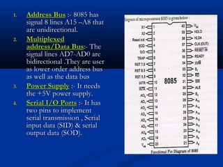 1.1. Address BusAddress Bus :- 8085 has:- 8085 has
signal 8 lines A15 –A8 thatsignal 8 lines A15 –A8 that
are unidirectional.are unidirectional.
2.2. MultiplexedMultiplexed
address/Data Busaddress/Data Bus:- The:- The
signal lines AD7-AD0 aresignal lines AD7-AD0 are
bidirectional .They are userbidirectional .They are user
as lower order address busas lower order address bus
as well as the data busas well as the data bus
3.3. Power SupplyPower Supply :- It needs:- It needs
the +5V power supply.the +5V power supply.
4.4. Serial I/O PortsSerial I/O Ports :- It has:- It has
two pins to implementtwo pins to implement
serial transmission , Serialserial transmission , Serial
input data (SID) & serialinput data (SID) & serial
output data (SOD).output data (SOD).
 