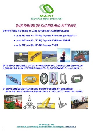 Your Chain Maker since 1904 !
EN ISO 9001 : 2008
Since 1904, our Flexibility has always been our Strength ! - www.marit.fr
1
OUR RANGE OF CHAINS AND FITTINGS:
OFFSHORE MOORING CHAINS (STUD LINK AND STUDLESS)
● up to 157 mm dia. (6” 1/8) in grade NVR3 and grade NVR3S
● up to 147 mm dia. (5” 3/4) in grade NVR4 and NVR4S
● up to 137 mm dia. (5” 3/8) in grade NVR5
 FITTINGS MOUNTED ON OFFSHORE MOORING CHAINS: LTM SHACKLES,
H SHACKLES, SLIM KENTER SHACKLES, CLOSED SWIVELS, LLC LINKS …
 DRAG EMBEDMENT ANCHORS FOR OFFSHORE OR DREDGING
APPLICATIONS: HIGH HOLDING POWER TYPES UP TO 30 METRIC TONS
 