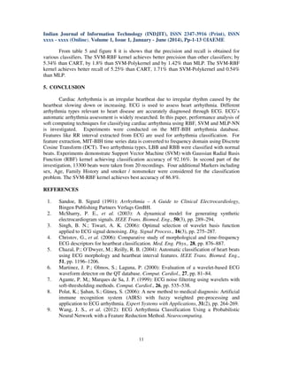 Indian Journal of Information Technology (INDJIT), ISSN 2347-3916 (Print), ISSN
xxxx - xxxx (Online), Volume 1, Issue 1, January - June (2014), Pp-1-13 ©IAEME
11
From table 5 and figure 8 it is shows that the precision and recall is obtained for
various classifiers. The SVM-RBF kernel achieves better precision than other classifiers; by
5.34% than CART, by 1.8% than SVM-Polykernel and by 1.42% than MLP. The SVM-RBF
kernel achieves better recall of 5.25% than CART, 1.71% than SVM-Polykernel and 0.54%
than MLP.
5. CONCLUSION
Cardiac Arrhythmia is an irregular heartbeat due to irregular rhythm caused by the
heartbeat slowing down or increasing. ECG is used to assess heart arrhythmia. Different
arrhythmia types relevant to heart disease are accurately diagnosed through ECG. ECG’s
automatic arrhythmia assessment is widely researched. In this paper, performance analysis of
soft computing techniques for classifying cardiac arrhythmia using RBF, SVM and MLP-NN
is investigated. Experiments were conducted on the MIT-BIH arrhythmia database.
Features like RR interval extracted from ECG are used for arrhythmia classification. For
feature extraction, MIT-BIH time series data is converted to frequency domain using Discrete
Cosine Transform (DCT). Two arrhythmia types, LBB and RBB were classified with normal
beats. Experiments demonstrate Support Vector Machine (SVM) with Gaussian Radial Basis
Function (RBF) kernel achieving classification accuracy of 92.16%. In second part of the
investigation, 13300 beats were taken from 20 recordings. Four additional Markers including
sex, Age, Family History and smoker / nonsmoker were considered for the classification
problem. The SVM-RBF kernel achieves best accuracy of 86.8%.
REFERENCES
1. Sandoe, B. Sigurd (1991): Arrhythmia – A Guide to Clinical Electrocardiology,
Bingen Publishing Partners Verlags GmBH.
2. McSharry, P. E., et al. (2003): A dynamical model for generating synthetic
electrocardiogram signals. IEEE Trans. Biomed. Eng., 50(3), pp. 289–294.
3. Singh, B. N.; Tiwari, A. K. (2006): Optimal selection of wavelet basis function
applied to ECG signal denoising. Dig. Signal Process., 16(3), pp. 275–287.
4. Christov, G., et al. (2006): Comparative study of morphological and time-frequency
ECG descriptors for heartbeat classification. Med. Eng. Phys., 28, pp. 876–887.
5. Chazal, P.; O’Dwyer, M.; Reilly, R. B. (2004): Automatic classification of heart beats
using ECG morphology and heartbeat interval features. IEEE Trans. Biomed. Eng.,
51, pp. 1196–1206.
6. Martinez, J. P.; Olmos, S.; Laguna, P. (2000): Evaluation of a wavelet-based ECG
waveform detector on the QT database. Comput. Cardiol., 27, pp. 81–84.
7. Agante, P. M,; Marques de Sa, J. P. (1999): ECG noise filtering using wavelets with
soft-thresholding methods. Comput. Cardiol., 26, pp. 535–538.
8. Polat, K.; Şahan, S.; Güneş, S. (2006): A new method to medical diagnosis: Artificial
immune recognition system (AIRS) with fuzzy weighted pre-processing and
application to ECG arrhythmia. Expert Systems with Applications, 31(2), pp. 264-269.
9. Wang, J. S., et al. (2012): ECG Arrhythmia Classification Using a Probabilistic
Neural Network with a Feature Reduction Method. Neurocomputing.
 
