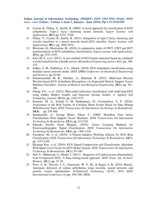 Indian Journal of Information Technology (INDJIT), ISSN 2347-3916 (Print), ISSN
xxxx - xxxx (Online), Volume 1, Issue 1, January - June (2014), Pp-1-13 ©IAEME
12
10. Ceylan, R.; Özbay, Y.; Karlik, B. (2009): A novel approach for classification of ECG
arrhythmias: Type-2 fuzzy clustering neural network. Expert Systems with
Applications, 36(3) pp. 6721- 6726.
11. Özbay, Y.; Ceylan, R.; Karlik, B. (2011): Integration of type-2 fuzzy clustering and
wavelet transform in a neural network based ECG classifier. Expert Systems with
Applications, 38(1), pp. 1004-1010.
12. Khorrami, H.; Moavenian, M. (2010) A comparative study of DWT, CWT and DCT
transformations in ECG arrhythmias classification. Expert systems with Applications,
37(8), pp. 5751-5757.
13. Kim, M. S., et al. (2011): A new method of ECG feature detection based on combined
wavelet transform for u-health service. Biomedical Engineering Letters, 1(2), pp. 108-
115.
14. Jadhav, S. M.; Nalbalwar, S. L.; Ghatol. (2010): ECG arrhythmia classification using
modular neural network model. IEEE EMBS Conference on Biomedical Engineering
and Sciences, pp. 62-66.
15. Homaeinezhad, M. R.; Ghaffari, A.; Rahmani, R. (2012): Multi-lead Discrete
Wavelet-based ECG Arrhythmia Recognition via Sequential Particle Support Vector
Machine Classifiers. Journal of Medical and Biological Engineering, 32(6), pp. 381-
396.
16. Chang, P.C., et al. (2012): Myocardial infarction classification with multi-lead ECG
using hidden Markov models and Gaussian mixture models. J. Applied Soft
Computing, Journal, 12(10), pp. 3165-3175.
17. Karaolis, M. A.; Joseph A. M; Hadjipanayi, D.; Constantinos, S. P. (2010):
Assessment of the Risk Factors of Coronary Heart Events Based on Data Mining
With Decision Trees. IEEE Transactions On Information Technology In Biomedicine,
14(3), pp. 559-566.
18. Kampouraki, A.; George Manis; Nikou, C. (2009): Heartbeat Time Series
Classification With Support Vector Machines. IEEE Transactions On Information
Technology In Biomedicine, 13(4), pp. 512-518.
19. Edoardo Pasolli; Farid Melgani. (2010): Active Learning Methods for
Electrocardiographic Signal Classification. IEEE Transactions On Information
Technology In Biomedicine, 14(6), pp. 1405-1416.
20. Faezipour, M., et al. (2010): A Patient-Adaptive Profiling Scheme for ECG Beat
Classification. IEEE Transactions On Information Technology In Biomedicine, 14(5),
pp. 1153-1165.
21. Hyejung Kim, et al. (2010): ECG Signal Compression and Classification Algorithm
With Quad Level Vector for ECG Holter System. IEEE Transactions On Information
Technology In Biomedicine, 14(1), 93-100.
22. Sufi, F.; Mahmood, A.; Khalil, I. (2011): Diagnosis of Cardiovascular abnormalities
from Compressed ECG: A Data mining based approach. IEEE Trans. Inf. Technol.
Biomed., 15(1), pp. 33–39.
23. Neto, A. B., Nievola, J. C., Figueredo, M. V. M., & Rogal, S. R. (2010, March).
Automatic detection of cardiac arrhythmias using wavelets, neural networks and
particle swarm optimization. In Industrial Technology (ICIT), 2010 IEEE
International Conference on (pp. 194-198). IEEE.
 