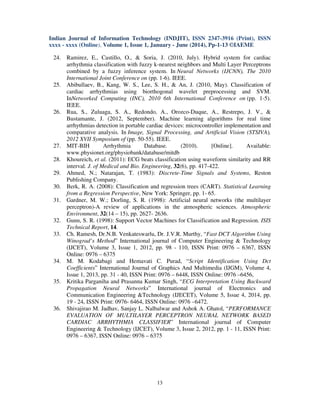 Indian Journal of Information Technology (INDJIT), ISSN 2347-3916 (Print), ISSN
xxxx - xxxx (Online), Volume 1, Issue 1, January - June (2014), Pp-1-13 ©IAEME
13
24. Ramirez, E., Castillo, O., & Soria, J. (2010, July). Hybrid system for cardiac
arrhythmia classification with fuzzy k-nearest neighbors and Multi Layer Perceptrons
combined by a fuzzy inference system. In Neural Networks (IJCNN), The 2010
International Joint Conference on (pp. 1-6). IEEE.
25. Abibullaev, B., Kang, W. S., Lee, S. H., & An, J. (2010, May). Classification of
cardiac arrhythmias using biorthogonal wavelet preprocessing and SVM.
InNetworked Computing (INC), 2010 6th International Conference on (pp. 1-5).
IEEE.
26. Rua, S., Zuluaga, S. A., Redondo, A., Orozco-Duque, A., Restrepo, J. V., &
Bustamante, J. (2012, September). Machine learning algorithms for real time
arrhythmias detection in portable cardiac devices: microcontroller implementation and
comparative analysis. In Image, Signal Processing, and Artificial Vision (STSIVA),
2012 XVII Symposium of (pp. 50-55). IEEE.
27. MIT-BIH Arrhythmia Database. (2010). [Online]. Available:
www.physionet.org/physiobank/database/mitdb
28. Khoureich, et al. (2011): ECG beats classification using waveform similarity and RR
interval. J. of Medical and Bio. Engineering, 32(6), pp. 417-422.
29. Ahmed, N.; Natarajan, T. (1983): Discrete-Time Signals and Systems, Reston
Publishing Company.
30. Berk, R. A. (2008): Classification and regression trees (CART). Statistical Learning
from a Regression Perspective, New York: Springer, pp. 1- 65.
31. Gardner, M. W.; Dorling, S. R. (1998): Artificial neural networks (the multilayer
perceptron)-A review of applications in the atmospheric sciences. Atmospheric
Environment, 32(14 – 15), pp. 2627- 2636.
32. Gunn, S. R. (1998): Support Vector Machines for Classification and Regression. ISIS
Technical Report, 14.
33. Ch. Ramesh, Dr.N.B. Venkateswarlu, Dr. J.V.R. Murthy, “Fast DCT Algorithm Using
Winograd’s Method” International journal of Computer Engineering & Technology
(IJCET), Volume 3, Issue 1, 2012, pp. 98 - 110, ISSN Print: 0976 – 6367, ISSN
Online: 0976 – 6375
34. M. M. Kodabagi and Hemavati C. Purad, “Script Identification Using Dct
Coefficients” International Journal of Graphics And Multimedia (IJGM), Volume 4,
Issue 1, 2013, pp. 31 - 40, ISSN Print: 0976 – 6448, ISSN Online: 0976 –6456,
35. Kritika Parganiha and Prasanna Kumar Singh, “ECG Interpretation Using Backward
Propagation Neural Networks” International journal of Electronics and
Communication Engineering &Technology (IJECET), Volume 5, Issue 4, 2014, pp.
19 - 24, ISSN Print: 0976- 6464, ISSN Online: 0976 –6472.
36. Shivajirao M. Jadhav, Sanjay L. Nalbalwar and Ashok A. Ghatol, “PERFORMANCE
EVALUATION OF MULTILAYER PERCEPTRON NEURAL NETWORK BASED
CARDIAC ARRHYTHMIA CLASSIFIER” International journal of Computer
Engineering & Technology (IJCET), Volume 3, Issue 2, 2012, pp. 1 - 11, ISSN Print:
0976 – 6367, ISSN Online: 0976 – 6375
 